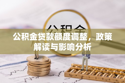 周口公积金贷款额度调整，政策解读与影响分析