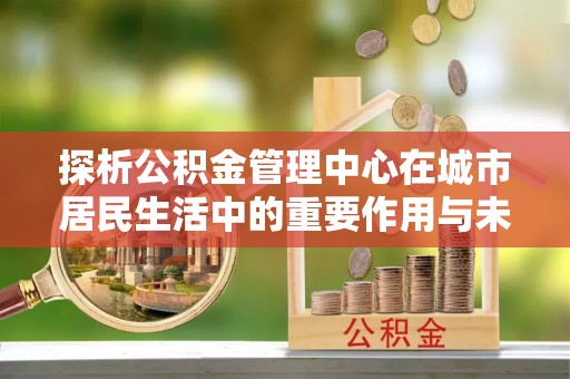 周口探析公积金管理中心在城市居民生活中的重要作用与未来发展趋势