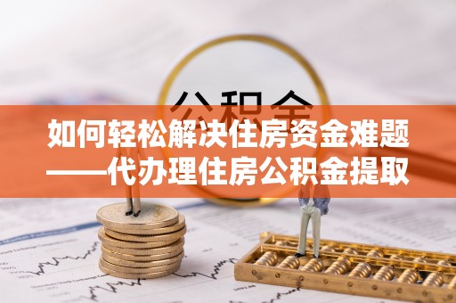 周口如何轻松解决住房资金难题——代办理住房公积金提取服务详解