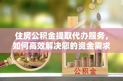周口住房公积金提取代办服务，如何高效解决您的资金需求