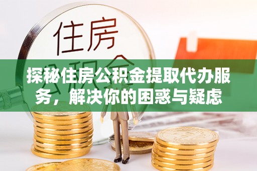 周口探秘住房公积金提取代办服务，解决你的困惑与疑虑