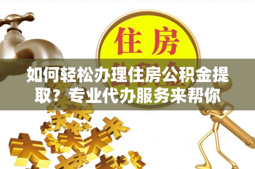 周口如何轻松办理住房公积金提取？专业代办服务来帮你