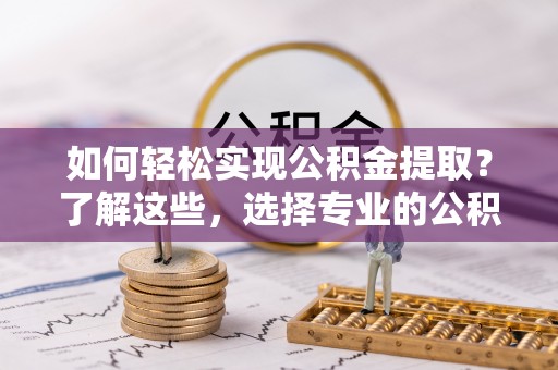 周口如何轻松实现公积金提取？了解这些，选择专业的公积金提取代办服务