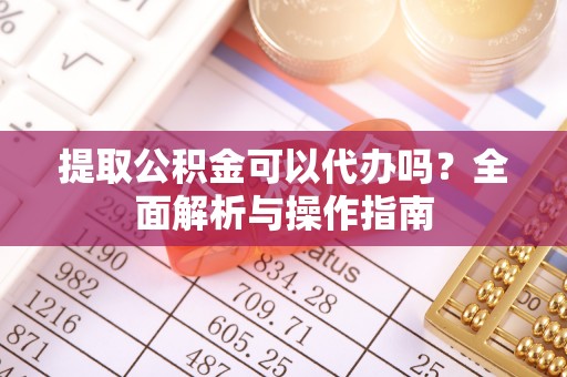 周口提取公积金可以代办吗？全面解析与操作指南