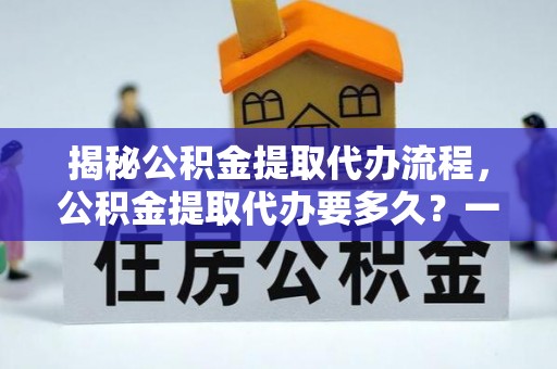 周口揭秘公积金提取代办流程，公积金提取代办要多久？一文读懂