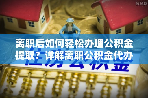 周口离职后如何轻松办理公积金提取？详解离职公积金代办提取流程