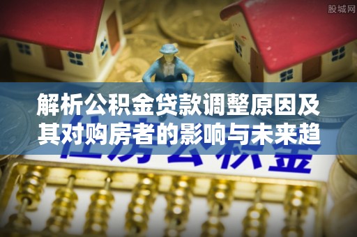 周口解析公积金贷款调整原因及其对购房者的影响与未来趋势