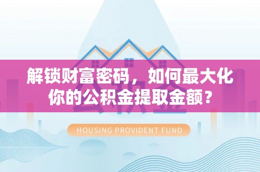 周口解锁财富密码，如何最大化你的公积金提取金额？