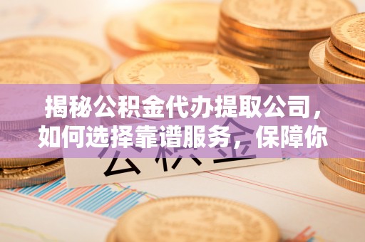 周口揭秘公积金代办提取公司，如何选择靠谱服务，保障你的资金安全