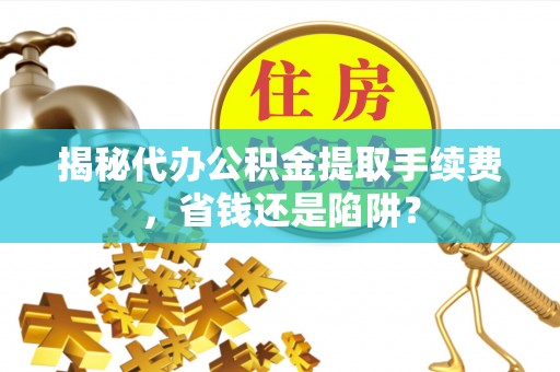 周口揭秘代办公积金提取手续费，省钱还是陷阱？