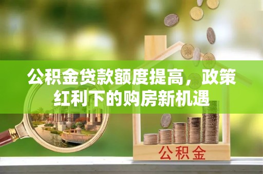 周口公积金贷款额度提高，政策红利下的购房新机遇