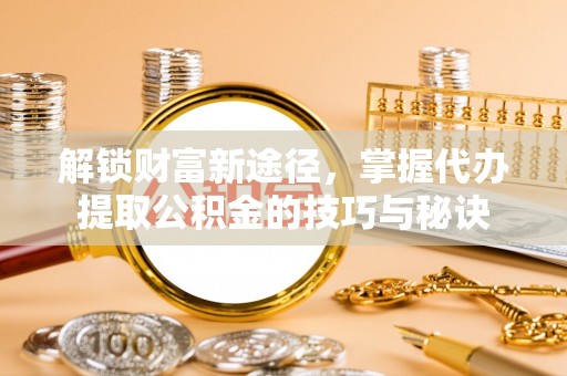 周口解锁财富新途径，掌握代办提取公积金的技巧与秘诀