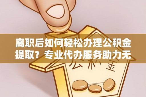 周口离职后如何轻松办理公积金提取？专业代办服务助力无忧
