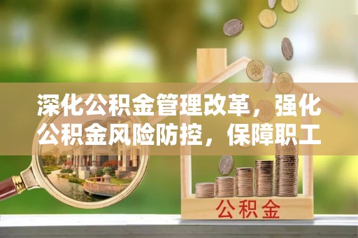 周口深化公积金管理改革，强化公积金风险防控，保障职工权益