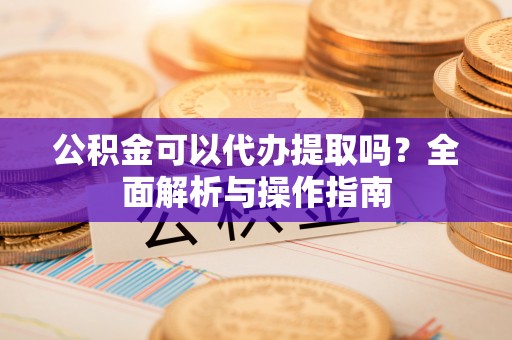 周口公积金可以代办提取吗？全面解析与操作指南