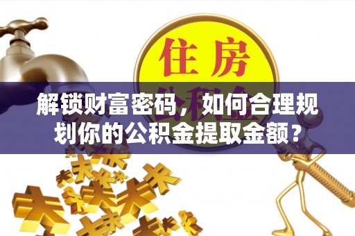 周口解锁财富密码，如何合理规划你的公积金提取金额？