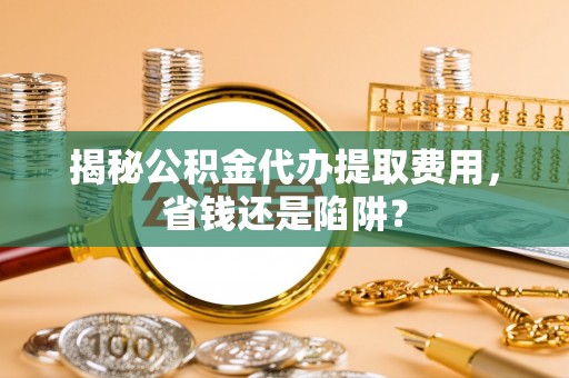 周口揭秘公积金代办提取费用，省钱还是陷阱？