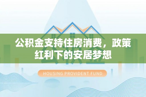 周口公积金支持住房消费，政策红利下的安居梦想