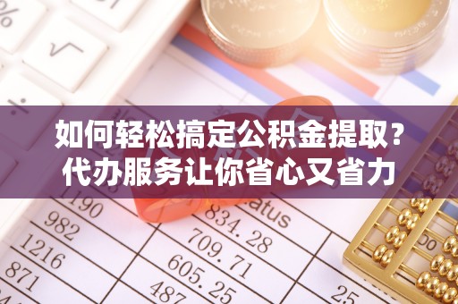 周口如何轻松搞定公积金提取？代办服务让你省心又省力