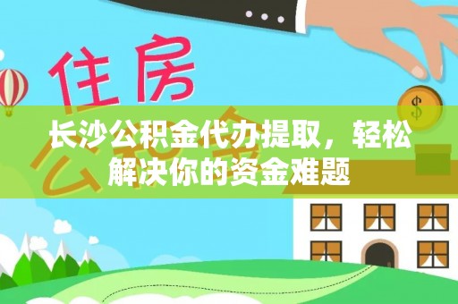 周口长沙公积金代办提取，轻松解决你的资金难题