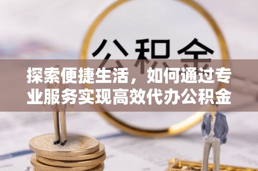 周口探索便捷生活，如何通过专业服务实现高效代办公积金提取