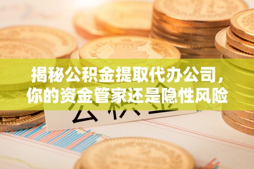 周口揭秘公积金提取代办公司，你的资金管家还是隐性风险？