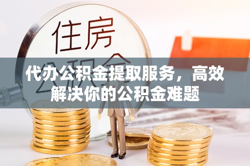 周口代办公积金提取服务，高效解决你的公积金难题