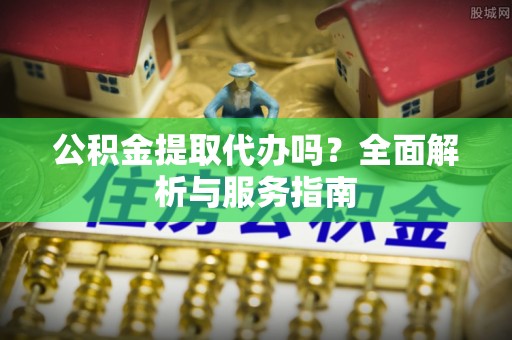 周口公积金提取代办吗？全面解析与服务指南