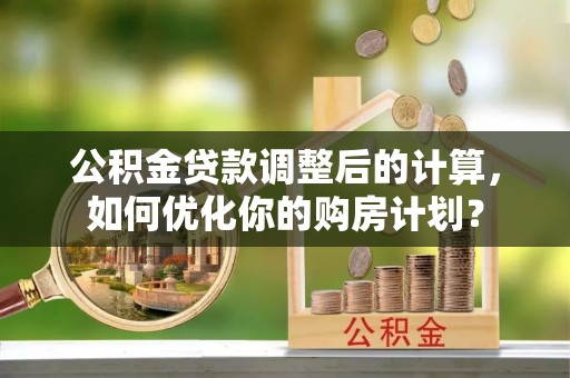 周口公积金贷款调整后的计算，如何优化你的购房计划？