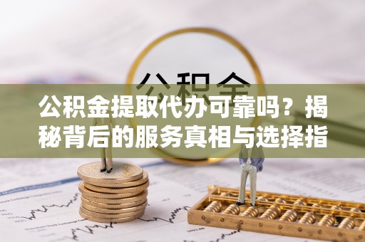 周口公积金提取代办可靠吗？揭秘背后的服务真相与选择指南