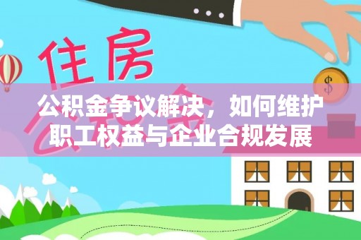 周口公积金争议解决，如何维护职工权益与企业合规发展
