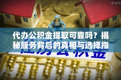 周口代办公积金提取可靠吗？揭秘服务背后的真相与选择指南