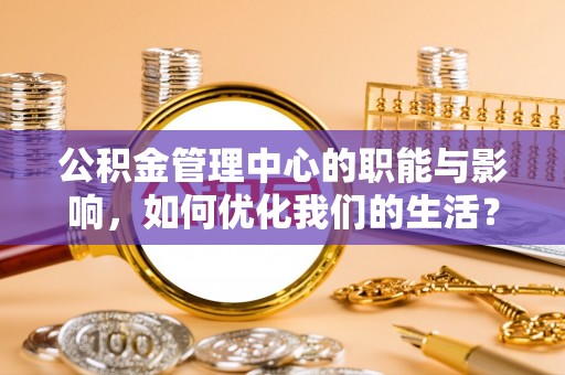 周口公积金管理中心的职能与影响，如何优化我们的生活？