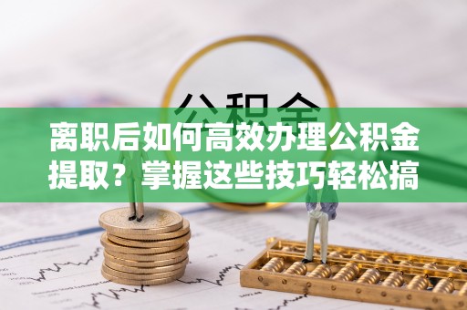 周口离职后如何高效办理公积金提取？掌握这些技巧轻松搞定