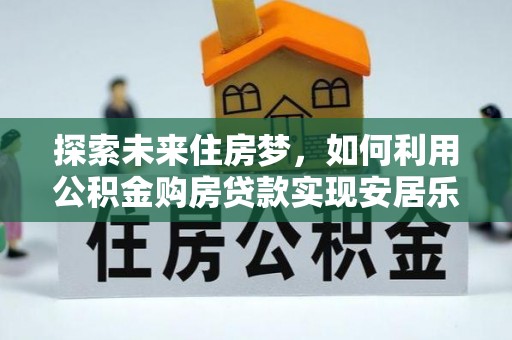 周口探索未来住房梦，如何利用公积金购房贷款实现安居乐业