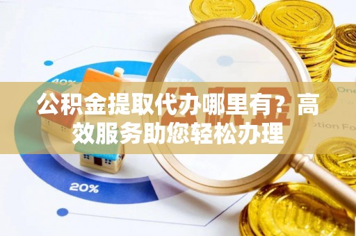 周口公积金提取代办哪里有？高效服务助您轻松办理