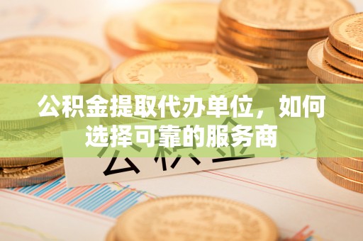 周口公积金提取代办单位，如何选择可靠的服务商