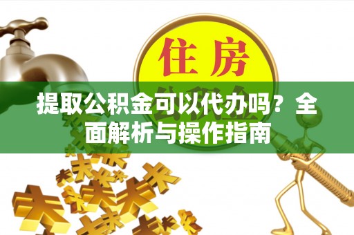 周口提取公积金可以代办吗？全面解析与操作指南