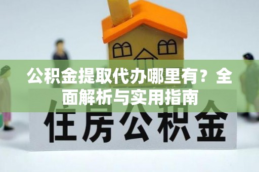 周口公积金提取代办哪里有？全面解析与实用指南