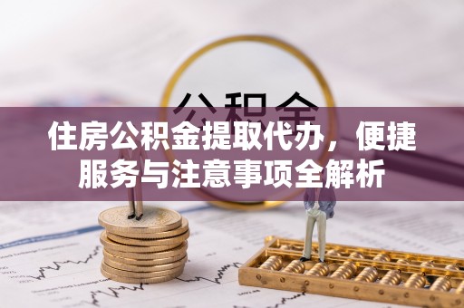 周口住房公积金提取代办，便捷服务与注意事项全解析