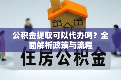 周口公积金提取可以代办吗？全面解析政策与流程