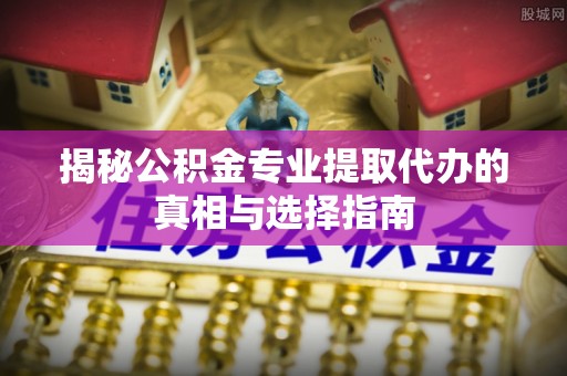 周口揭秘公积金专业提取代办的真相与选择指南