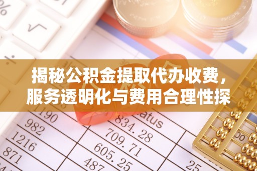 周口揭秘公积金提取代办收费，服务透明化与费用合理性探讨