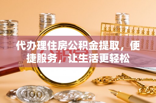 周口代办理住房公积金提取，便捷服务，让生活更轻松