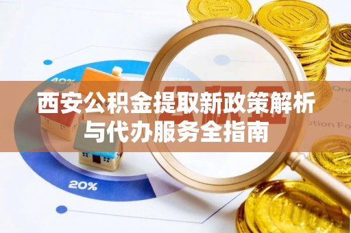 周口西安公积金提取新政策解析与代办服务全指南