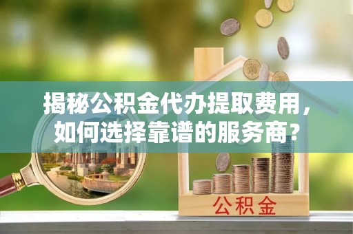周口揭秘公积金代办提取费用，如何选择靠谱的服务商？