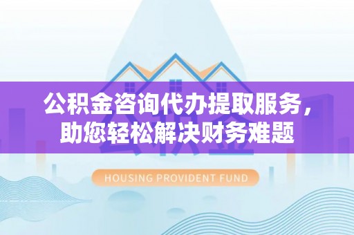 周口公积金咨询代办提取服务，助您轻松解决财务难题