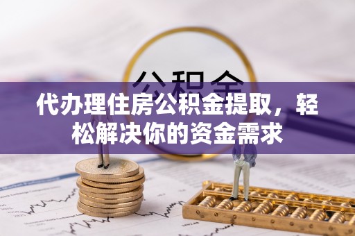 周口代办理住房公积金提取，轻松解决你的资金需求