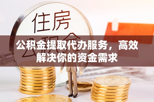 周口公积金提取代办服务，高效解决你的资金需求