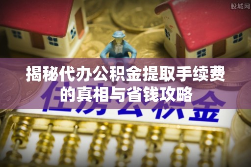 周口揭秘代办公积金提取手续费的真相与省钱攻略